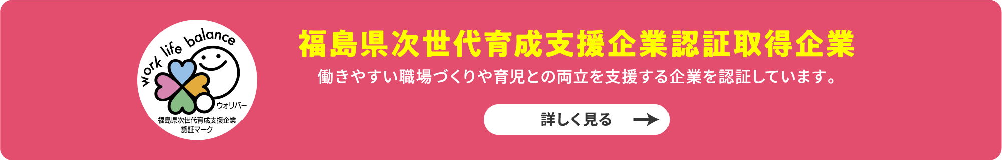 福島県次世代育成支援企業認証取得企業 働きやすい職場づくりと育児との両立を支援する企業を認証しています。